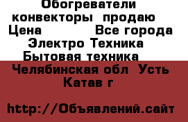 Обогреватели( конвекторы) продаю  › Цена ­ 2 200 - Все города Электро-Техника » Бытовая техника   . Челябинская обл.,Усть-Катав г.